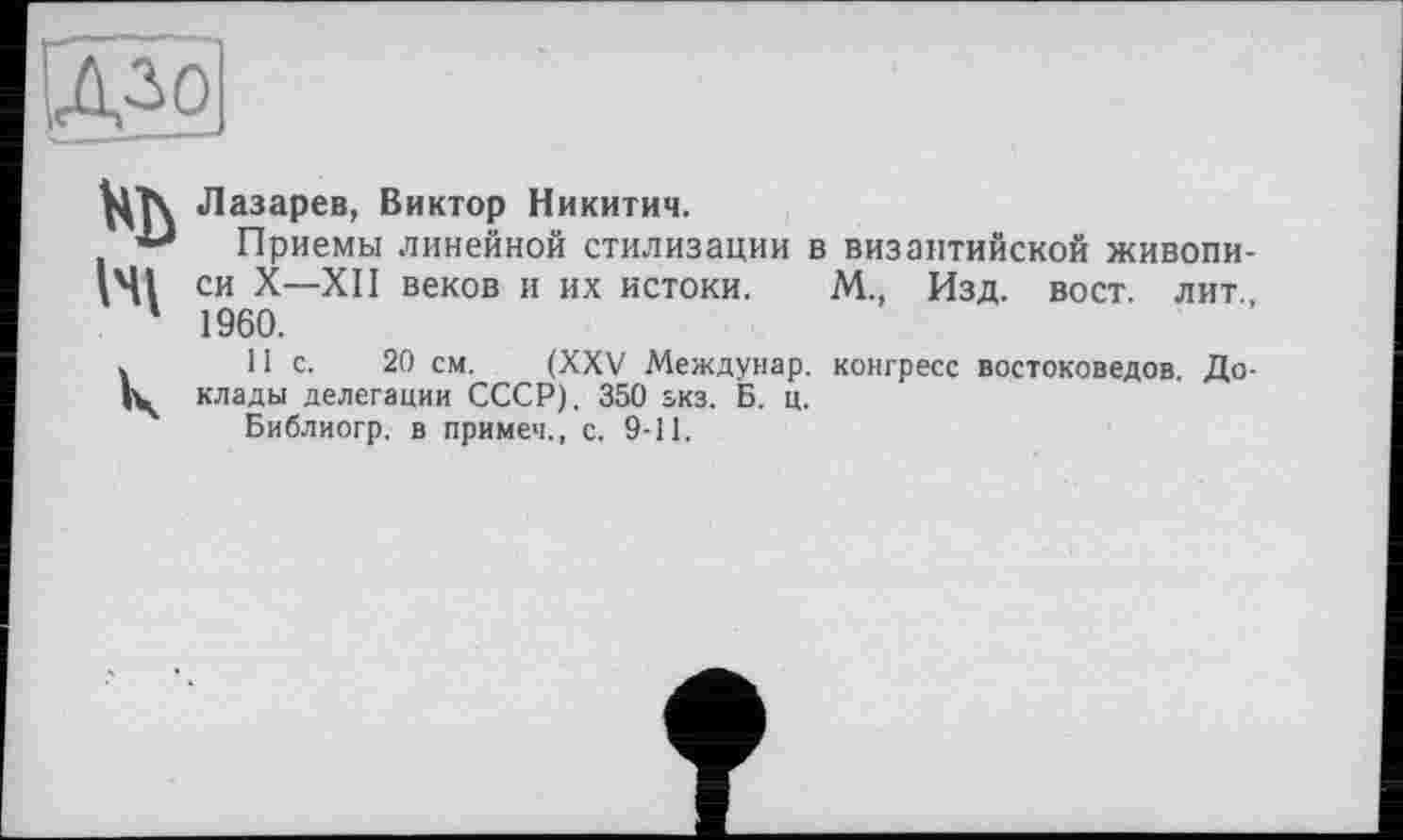 ﻿Ц"|\ Лазарев, Виктор Никитич.
Приемы линейной стилизации в византийской живописі си X—XII веков и их истоки. М., Изд. вост, лит 1 1960.
.	11с.	20 см. (XXV Междунар. конгресс востоковедов. До-
клады делегации СССР). 350 зкз. Б. ц.
Библиогр. в примеч., с. 9-11.